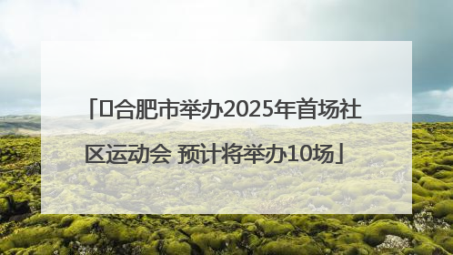 ﻿合肥市举办2025年首场社区运动会 预计将举办10场