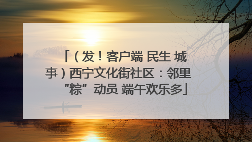 （发！客户端 民生 城事）西宁文化街社区：邻里“粽”动员 端午欢乐多