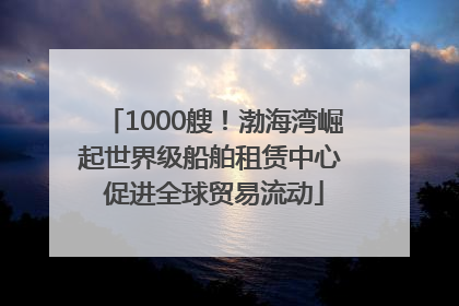 1000艘！渤海湾崛起世界级船舶租赁中心 促进全球贸易流动
