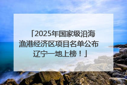 2025年国家级沿海渔港经济区项目名单公布 辽宁一地上榜！