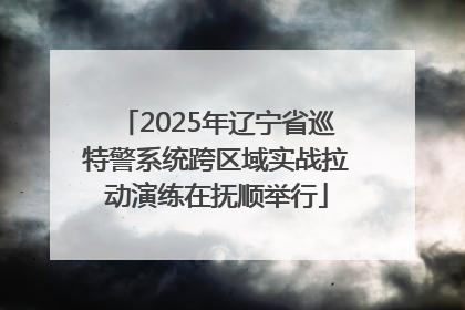 2025年辽宁省巡特警系统跨区域实战拉动演练在抚顺举行