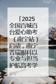 2025全国百城百台爱心助考（南宁站）启动，南宁普瑞眼科以专业与担当护航高考学子