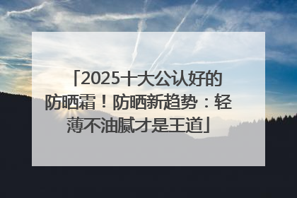 2025十大公认好的防晒霜！防晒新趋势：轻薄不油腻才是王道