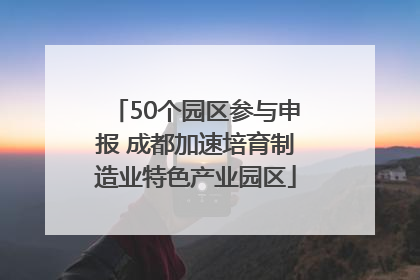 50个园区参与申报 成都加速培育制造业特色产业园区