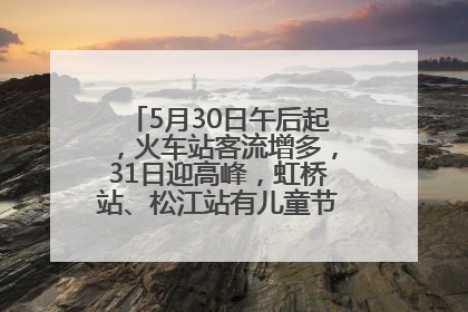 5月30日午后起，火车站客流增多，31日迎高峰，虹桥站、松江站有儿童节和端午亲子活动