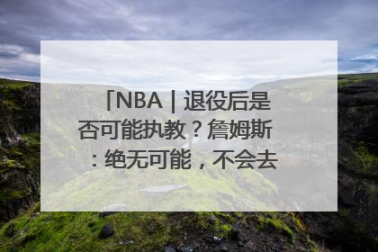 NBA｜退役后是否可能执教？詹姆斯：绝无可能，不会去执教任何球队